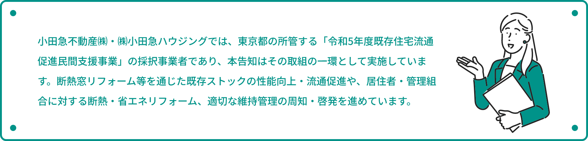 小田急不動産㈱・㈱小田急ハウジングでは、東京都の所管する「令和5年度既存住宅流通促進民間支援事業」の採択事業者であり、本告知はその取組の一環として実施しています。断熱窓リフォーム等を通じた既存ストックの性能向上・流通促進や、居住者・管理組合に対する断熱・省エネリフォーム、適切な維持管理の周知・啓発を進めています。